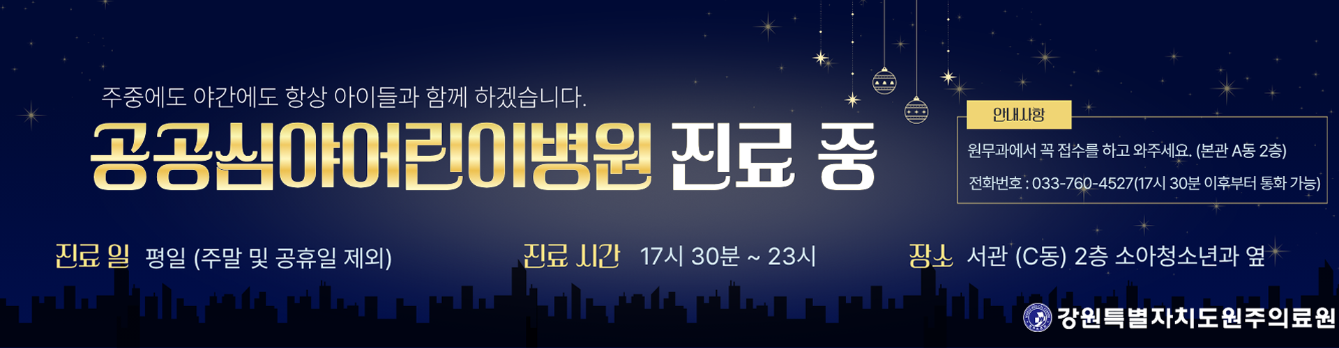 주중에도 야간에도 항상 아이들과 함께 하겠습니다. 공공심야어린이병원 진료 중, 진료일은 평일(주말 및 공휴일 제외), 진료시간은 17시 30분부터 23시까지, 장소는 서관(C동) 2층 소아청소년과 옆, 안내사항 - 원무과에서 꼭 접수를 하고 와주세요. (본관 A동 2층), 전화번호 033-76-4527(17시 30분 이후부터 통화 가능)